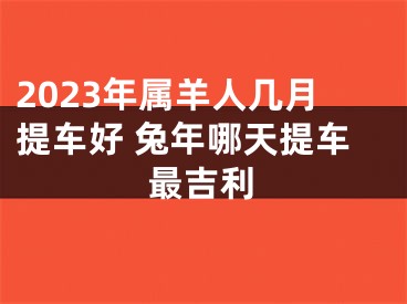 2023年属羊人几月提车好 兔年哪天提车最吉利