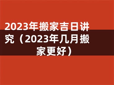 2023年搬家吉日讲究（2023年几月搬家更好）