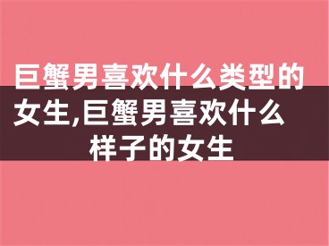 巨蟹男喜欢什么类型的女生,巨蟹男喜欢什么样子的女生