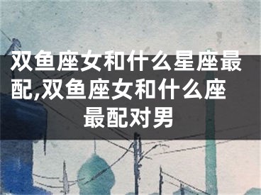 双鱼座女和什么星座最配,双鱼座女和什么座最配对男