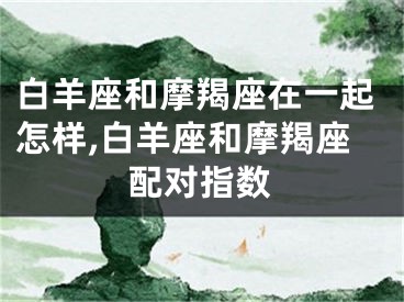 白羊座和摩羯座在一起怎样,白羊座和摩羯座配对指数