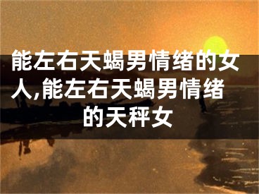 能左右天蝎男情绪的女人,能左右天蝎男情绪的天秤女