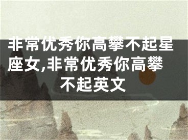 非常优秀你高攀不起星座女,非常优秀你高攀不起英文