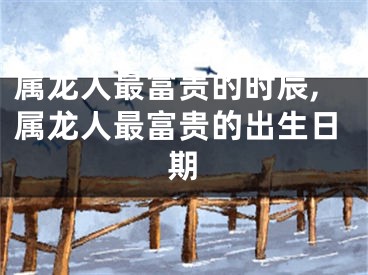 属龙人最富贵的时辰,属龙人最富贵的出生日期