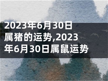 2023年6月30日属猪的运势,2023年6月30日属鼠运势