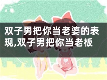 双子男把你当老婆的表现,双子男把你当老板