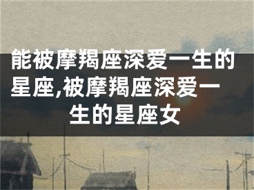 能被摩羯座深爱一生的星座,被摩羯座深爱一生的星座女