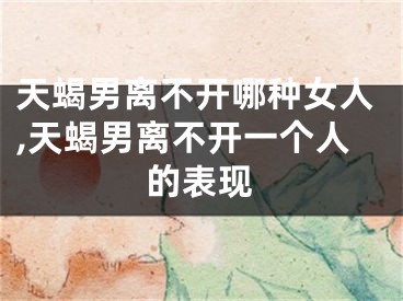 天蝎男离不开哪种女人,天蝎男离不开一个人的表现
