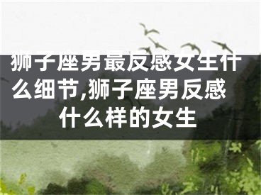 狮子座男最反感女生什么细节,狮子座男反感什么样的女生