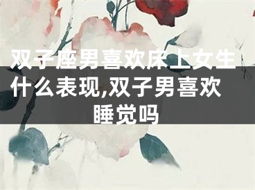双子座男喜欢床上女生什么表现,双子男喜欢睡觉吗