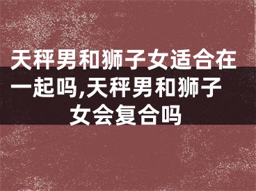 天秤男和狮子女适合在一起吗,天秤男和狮子女会复合吗