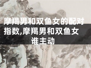 摩羯男和双鱼女的配对指数,摩羯男和双鱼女 谁主动