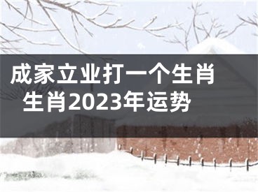 成家立业打一个生肖 生肖2023年运势