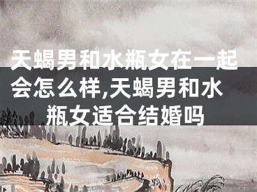 天蝎男和水瓶女在一起会怎么样,天蝎男和水瓶女适合结婚吗