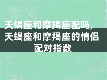 天蝎座和摩羯座配吗,天蝎座和摩羯座的情侣配对指数
