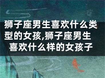 狮子座男生喜欢什么类型的女孩,狮子座男生喜欢什么样的女孩子