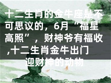 十二生肖的金牛座是不可思议的，6月“福星高照”，财神爷有福收 ,十二生肖金牛出门迎财神的动物