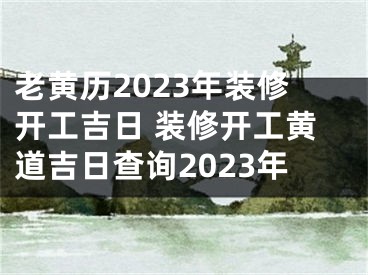 老黄历2023年装修开工吉日 装修开工黄道吉日查询2023年