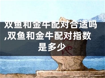 双鱼和金牛配对合适吗,双鱼和金牛配对指数是多少