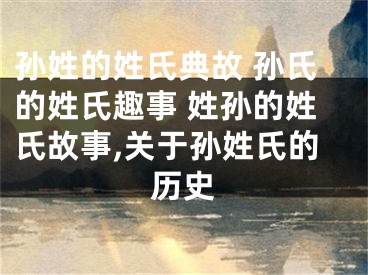 孙姓的姓氏典故 孙氏的姓氏趣事 姓孙的姓氏故事,关于孙姓氏的历史
