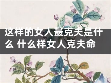 这样的女人最克夫是什么 什么样女人克夫命