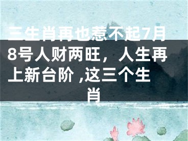 三生肖再也惹不起7月8号人财两旺，人生再上新台阶 ,这三个生肖