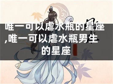唯一可以虐水瓶的星座,唯一可以虐水瓶男生的星座
