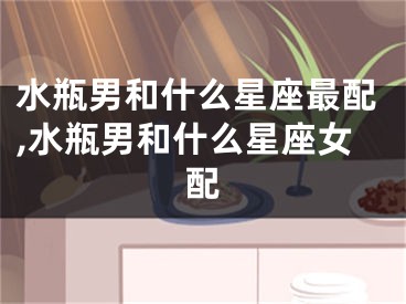 水瓶男和什么星座最配,水瓶男和什么星座女配