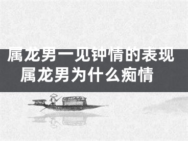 属龙男一见钟情的表现 属龙男为什么痴情