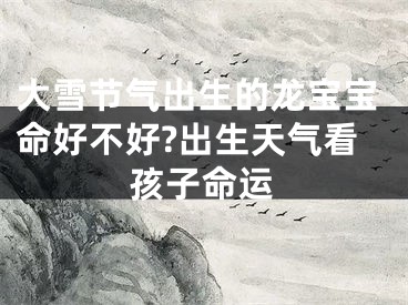 大雪节气出生的龙宝宝命好不好?出生天气看孩子命运