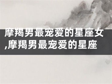 摩羯男最宠爱的星座女,摩羯男最宠爱的星座