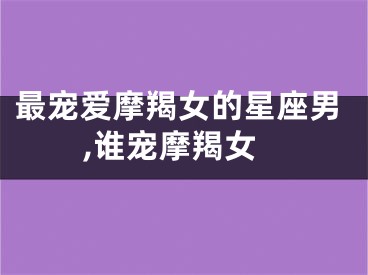 最宠爱摩羯女的星座男,谁宠摩羯女
