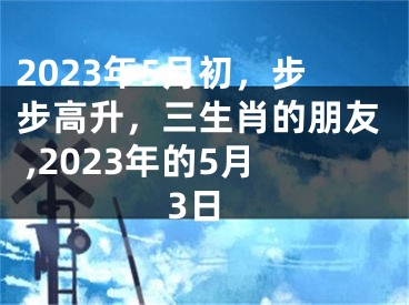2023年5月初，步步高升，三生肖的朋友 ,2023年的5月3日