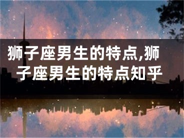 狮子座男生的特点,狮子座男生的特点知乎