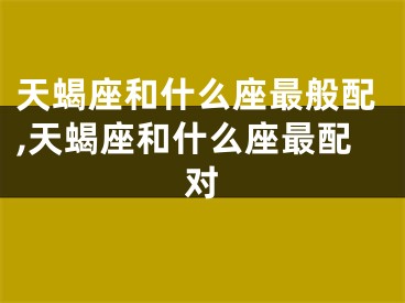 天蝎座和什么座最般配,天蝎座和什么座最配对