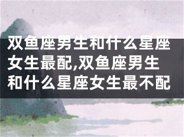 双鱼座男生和什么星座女生最配,双鱼座男生和什么星座女生最不配