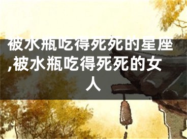 被水瓶吃得死死的星座,被水瓶吃得死死的女人