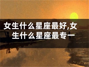 女生什么星座最好,女生什么星座最专一