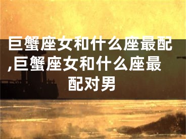 巨蟹座女和什么座最配,巨蟹座女和什么座最配对男
