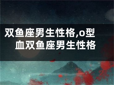 双鱼座男生性格,o型血双鱼座男生性格