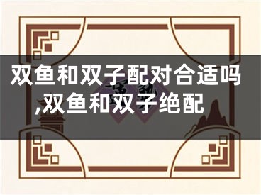 双鱼和双子配对合适吗,双鱼和双子绝配