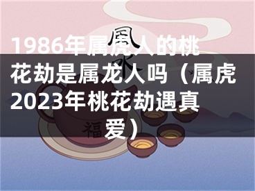 1986年属虎人的桃花劫是属龙人吗（属虎2023年桃花劫遇真爱）