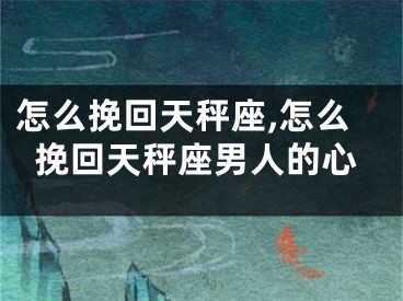 怎么挽回天秤座,怎么挽回天秤座男人的心