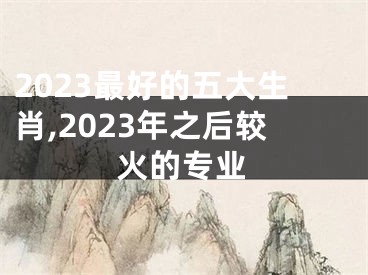 2023最好的五大生肖,2023年之后较火的专业