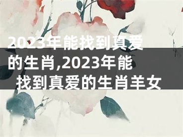 2023年能找到真爱的生肖,2023年能找到真爱的生肖羊女