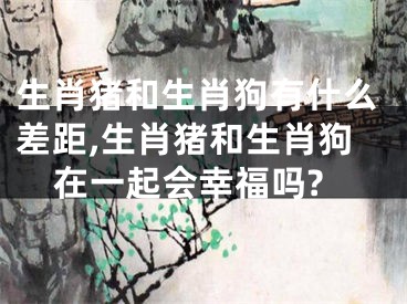 生肖猪和生肖狗有什么差距,生肖猪和生肖狗在一起会幸福吗?