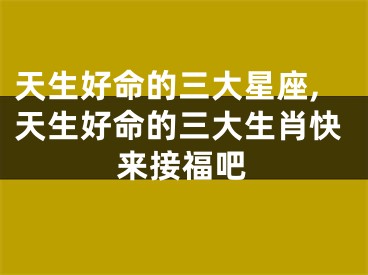 天生好命的三大星座,天生好命的三大生肖快来接福吧