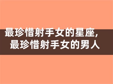 最珍惜射手女的星座,最珍惜射手女的男人