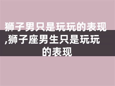 狮子男只是玩玩的表现,狮子座男生只是玩玩的表现