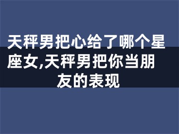 天秤男把心给了哪个星座女,天秤男把你当朋友的表现